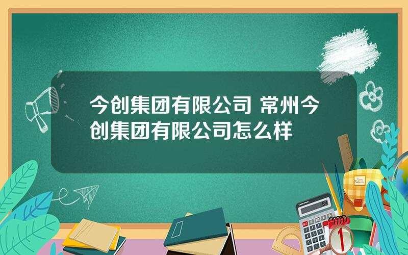 今创集团有限公司 常州今创集团有限公司怎么样